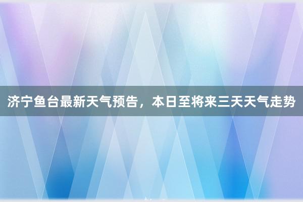 济宁鱼台最新天气预告，本日至将来三天天气走势