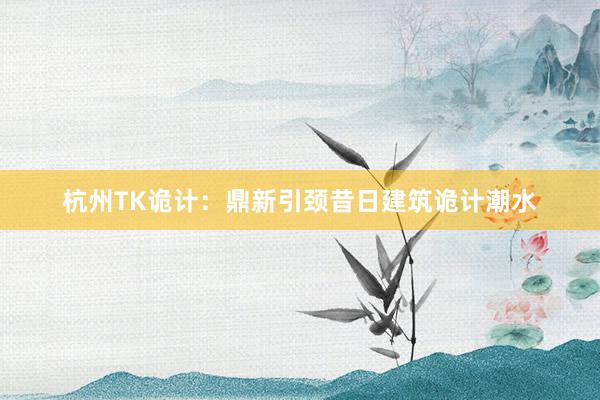 杭州TK诡计：鼎新引颈昔日建筑诡计潮水